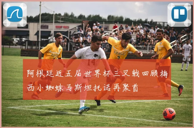 阿根廷近五届世界杯三叉戟回顾梅西小蜘蛛马斯坦托诺再聚首