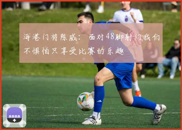 海港门将陈威：面对48脚射门我们不惧怕只享受比赛的乐趣
