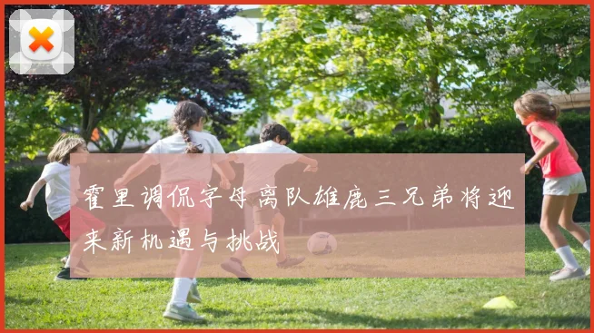 霍里调侃字母离队雄鹿三兄弟将迎来新机遇与挑战