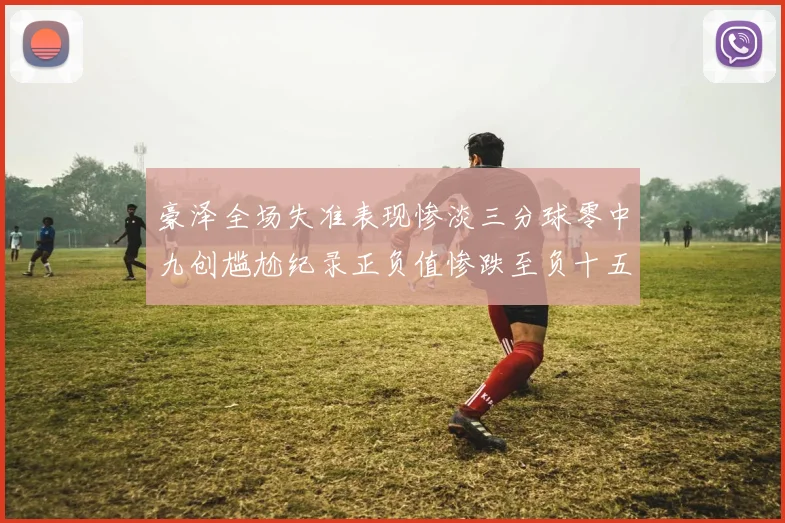 豪泽全场失准表现惨淡三分球零中九创尴尬纪录正负值惨跌至负十五