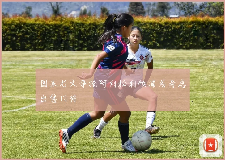 国米尤文争抢阿利松利物浦或考虑出售门将