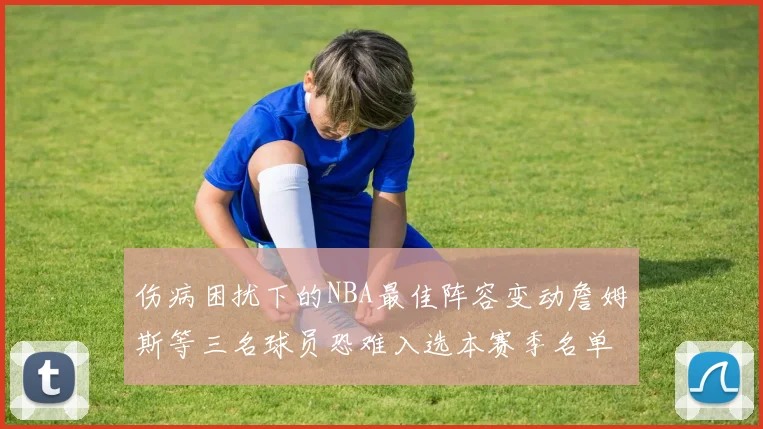 伤病困扰下的NBA最佳阵容变动詹姆斯等三名球员恐难入选本赛季名单
