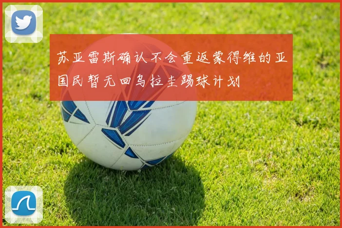 苏亚雷斯确认不会重返蒙得维的亚国民暂无回乌拉圭踢球计划