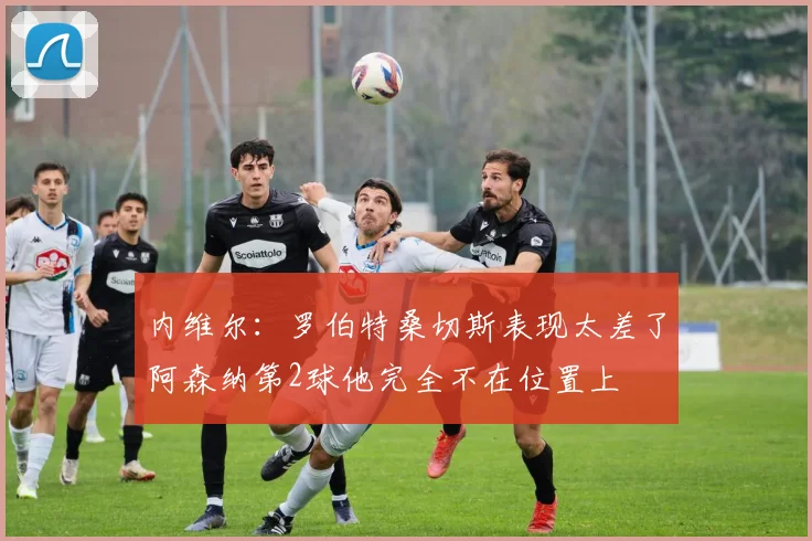 内维尔：罗伯特桑切斯表现太差了阿森纳第2球他完全不在位置上