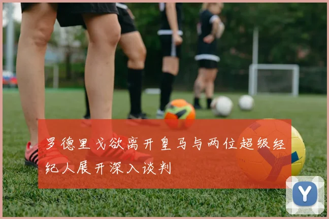 罗德里戈欲离开皇马与两位超级经纪人展开深入谈判
