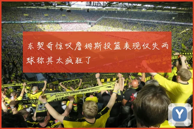 东契奇惊叹詹姆斯投篮表现仅失两球称其太疯狂了