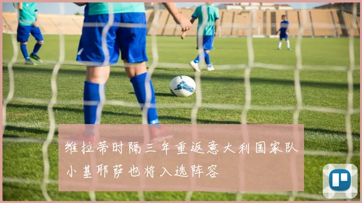 维拉蒂时隔三年重返意大利国家队小基耶萨也将入选阵容