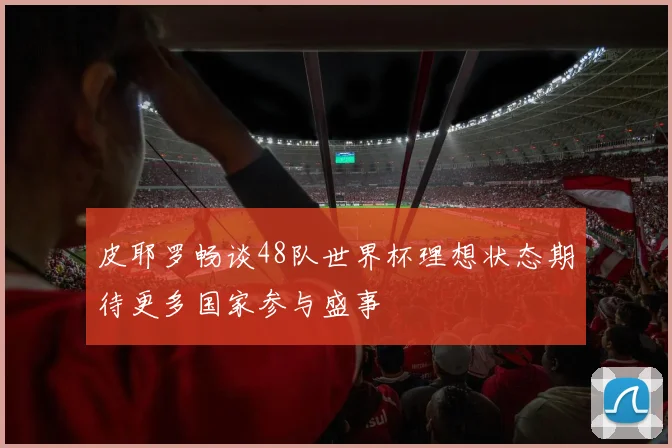 皮耶罗畅谈48队世界杯理想状态期待更多国家参与盛事