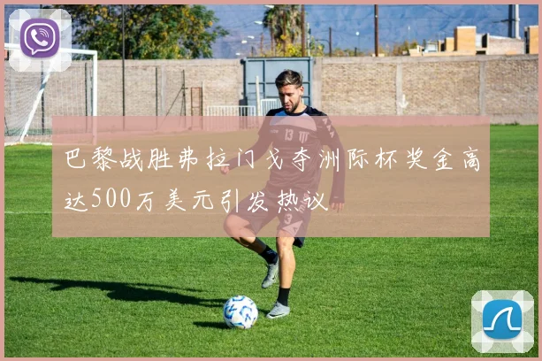 巴黎战胜弗拉门戈夺洲际杯奖金高达500万美元引发热议