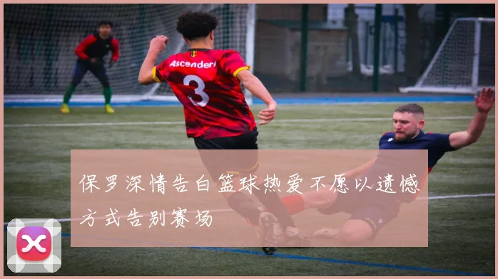 保罗深情告白篮球热爱不愿以遗憾方式告别赛场