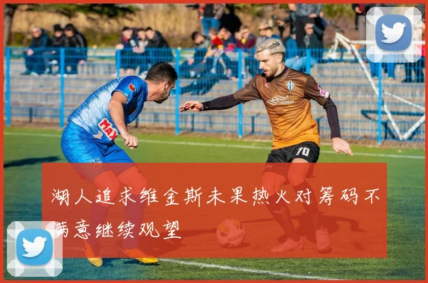 湖人追求维金斯未果热火对筹码不满意继续观望