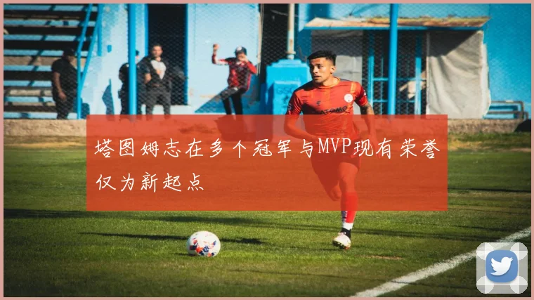 塔图姆志在多个冠军与MVP现有荣誉仅为新起点