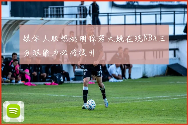 媒体人联想姚明称若大姚在现NBA三分球能力必将提升