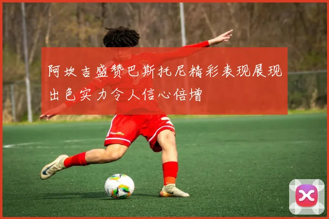 阿坎吉盛赞巴斯托尼精彩表现展现出色实力令人信心倍增