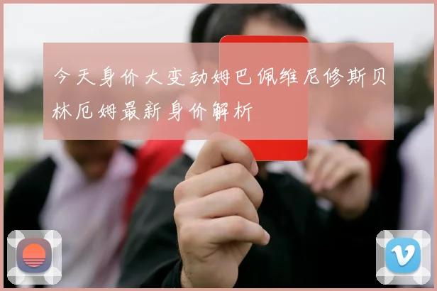 今天身价大变动姆巴佩维尼修斯贝林厄姆最新身价解析