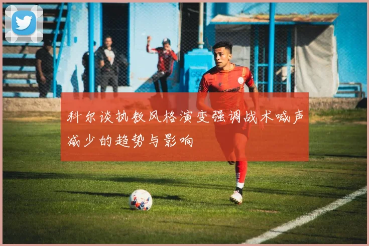 科尔谈执教风格演变强调战术喊声减少的趋势与影响