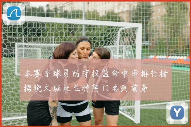 本赛季球员防守投篮命中率排行榜揭晓文班杜兰特阿门名列前茅